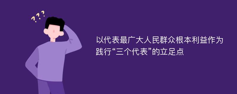 以代表最广大人民群众根本利益作为践行“三个代表”的立足点