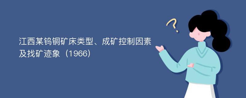 江西某钨铜矿床类型、成矿控制因素及找矿迹象（1966）