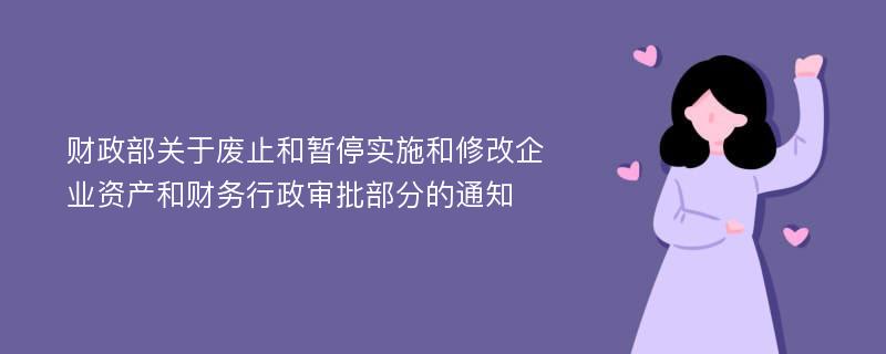 财政部关于废止和暂停实施和修改企业资产和财务行政审批部分的通知