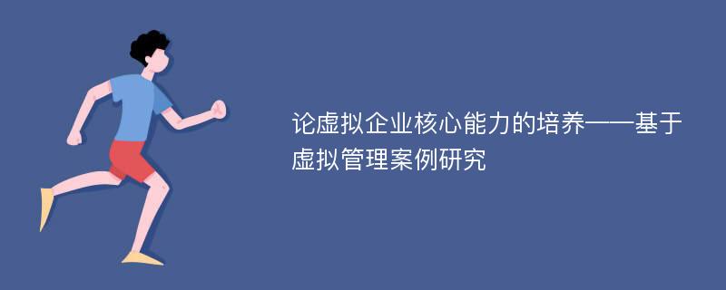 论虚拟企业核心能力的培养——基于虚拟管理案例研究