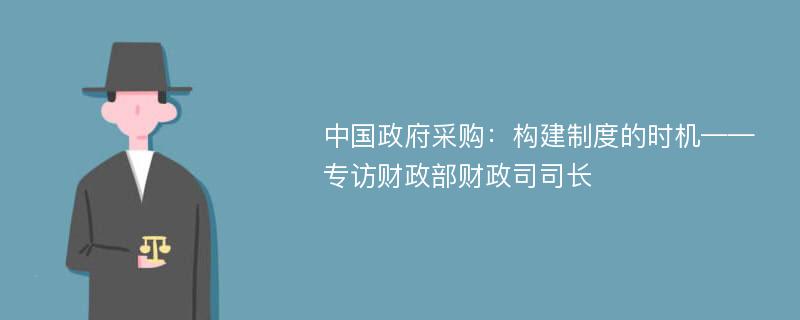 中国政府采购：构建制度的时机——专访财政部财政司司长