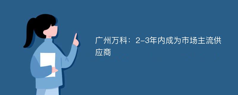 广州万科：2-3年内成为市场主流供应商