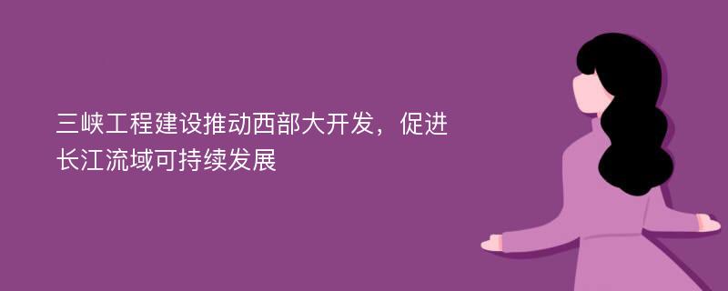 三峡工程建设推动西部大开发，促进长江流域可持续发展