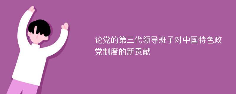 论党的第三代领导班子对中国特色政党制度的新贡献