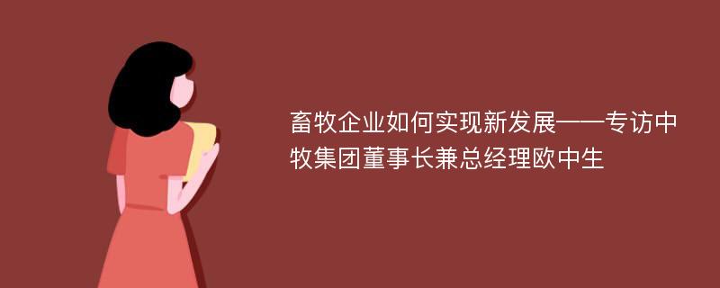 畜牧企业如何实现新发展——专访中牧集团董事长兼总经理欧中生