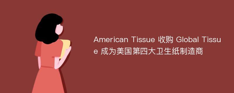 American Tissue 收购 Global Tissue 成为美国第四大卫生纸制造商