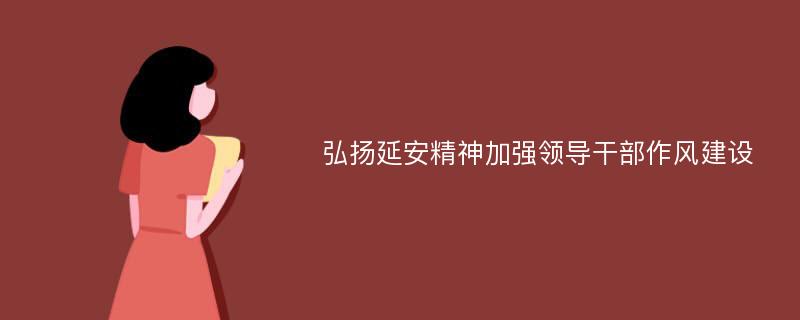 弘扬延安精神加强领导干部作风建设