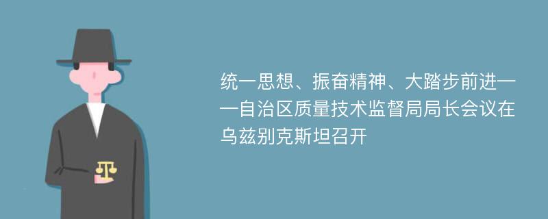 统一思想、振奋精神、大踏步前进——自治区质量技术监督局局长会议在乌兹别克斯坦召开