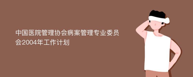 中国医院管理协会病案管理专业委员会2004年工作计划