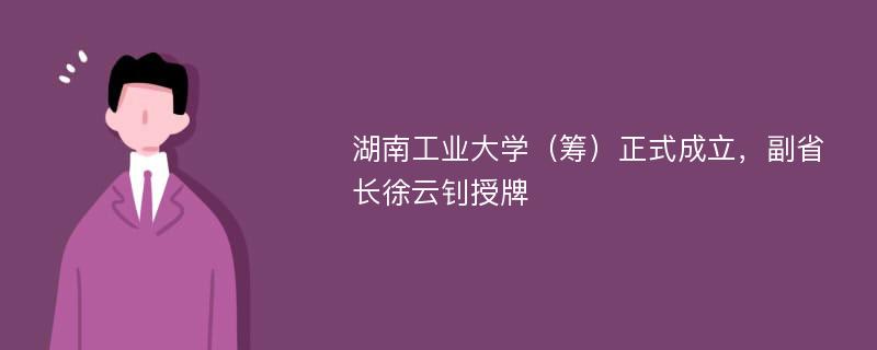 湖南工业大学（筹）正式成立，副省长徐云钊授牌