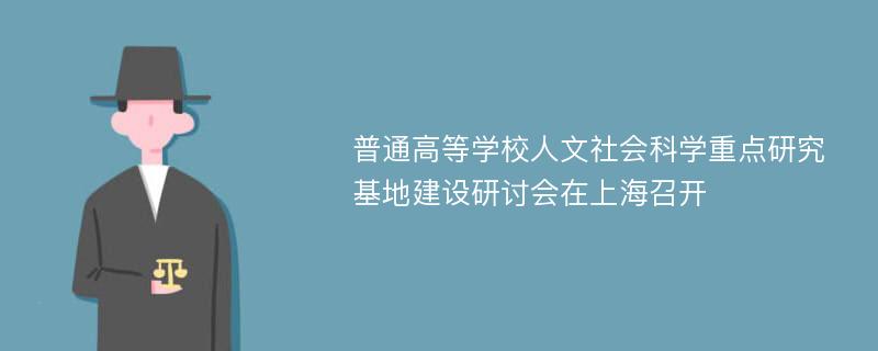 普通高等学校人文社会科学重点研究基地建设研讨会在上海召开