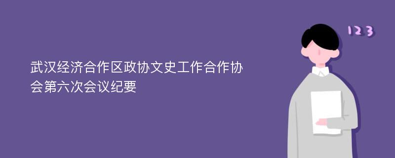 武汉经济合作区政协文史工作合作协会第六次会议纪要