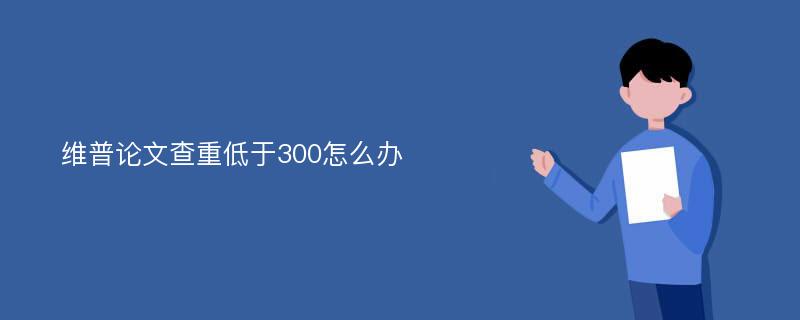 维普论文查重低于300怎么办