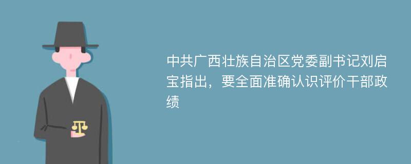 中共广西壮族自治区党委副书记刘启宝指出，要全面准确认识评价干部政绩