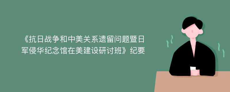 《抗日战争和中美关系遗留问题暨日军侵华纪念馆在美建设研讨班》纪要