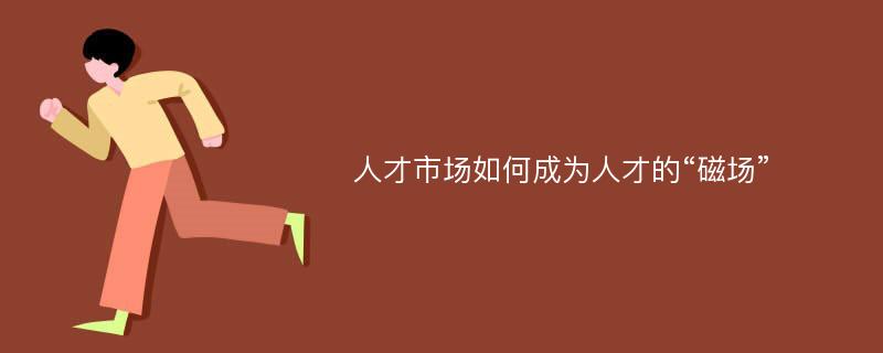 人才市场如何成为人才的“磁场”