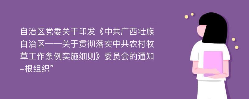 自治区党委关于印发《中共广西壮族自治区——关于贯彻落实中共农村牧草工作条例实施细则》委员会的通知-根组织”