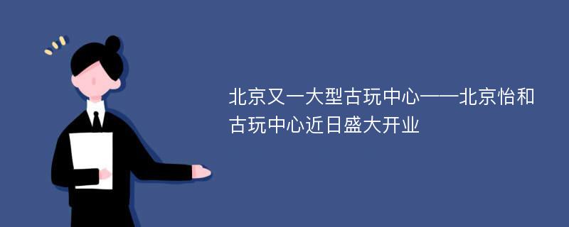 北京又一大型古玩中心——北京怡和古玩中心近日盛大开业