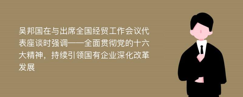 吴邦国在与出席全国经贸工作会议代表座谈时强调——全面贯彻党的十六大精神，持续引领国有企业深化改革发展