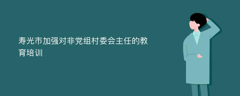 寿光市加强对非党组村委会主任的教育培训