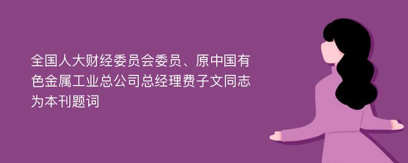 全国人大财经委员会委员、原中国有色金属工业总公司总经理费子文同志为本刊题词