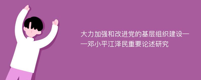 大力加强和改进党的基层组织建设——邓小平江泽民重要论述研究