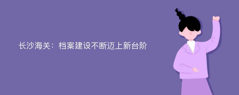 长沙海关：档案建设不断迈上新台阶