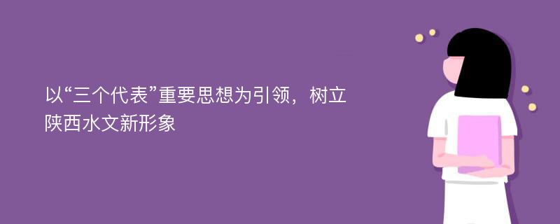 以“三个代表”重要思想为引领，树立陕西水文新形象